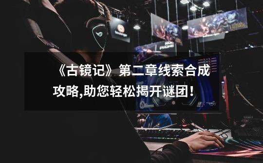 《古镜记》第二章线索合成攻略,助您轻松揭开谜团!-第1张-游戏信息-龙启网