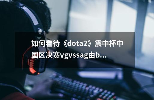 如何看待《dota2》震中杯中国区决赛vgvssag由bo3改-第1张-游戏信息-龙启网