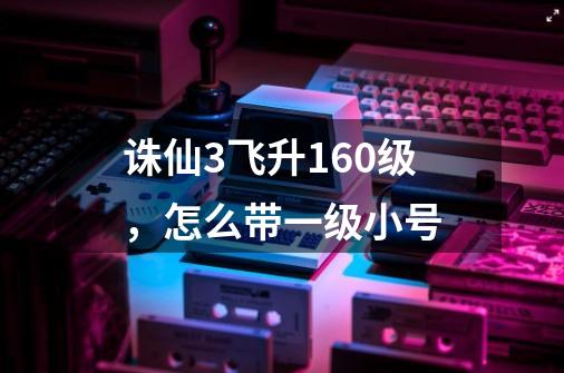 诛仙3飞升160级，怎么带一级小号-第1张-游戏信息-龙启网