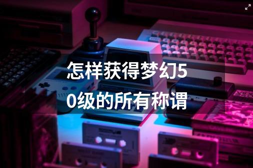怎样获得梦幻50级的所有称谓-第1张-游戏信息-龙启网