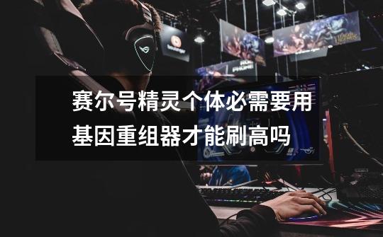 赛尔号精灵个体必需要用基因重组器才能刷高吗-第1张-游戏信息-龙启网