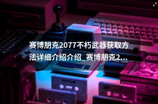 赛博朋克2077不朽武器获取方法详细介绍介绍_赛博朋克2077不朽武器获取方法详细介绍是什么-第1张-游戏信息-龙启网
