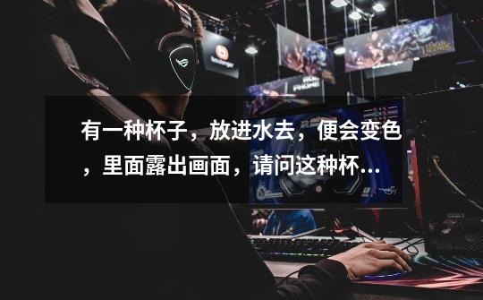 有一种杯子,放进水去,便会变色,里面露出画面,请问这种杯子叫什么,原理的什么-第1张-游戏信息-龙启网