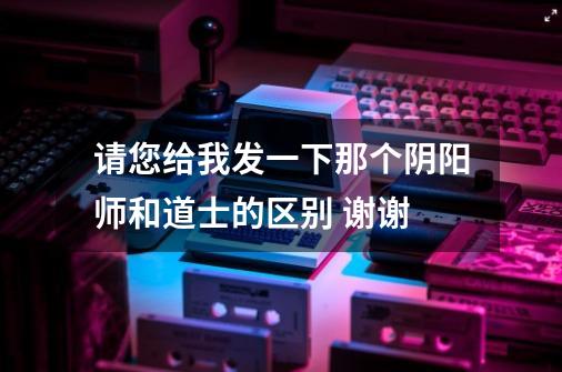 请您给我发一下那个阴阳师和道士的区别 谢谢-第1张-游戏信息-龙启网