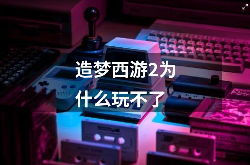 造梦西游2为什么玩不了-第1张-游戏信息-龙启网