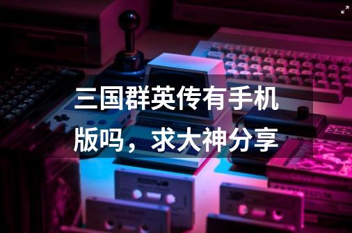 三国群英传有手机版吗，求大神分享-第1张-游戏信息-龙启网