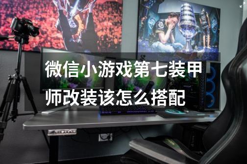 微信小游戏第七装甲师改装该怎么搭配-第1张-游戏信息-龙启网