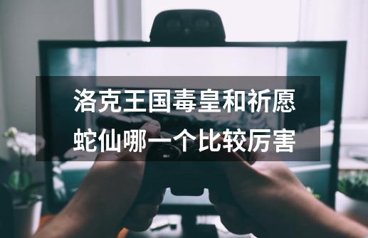 洛克王国毒皇和祈愿蛇仙哪一个比较厉害-第1张-游戏信息-龙启网
