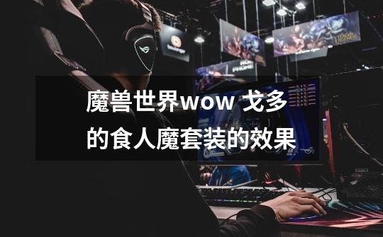 魔兽世界wow 戈多的食人魔套装的效果-第1张-游戏信息-龙启网