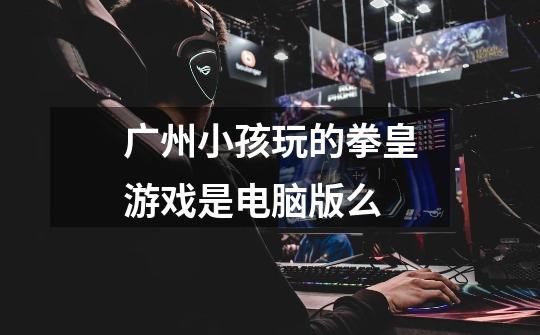 广州小孩玩的拳皇游戏是电脑版么-第1张-游戏信息-龙启网