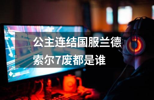 公主连结国服兰德索尔7废都是谁-第1张-游戏信息-龙启网