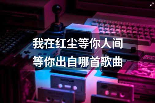 我在红尘等你人间等你出自哪首歌曲-第1张-游戏信息-龙启网