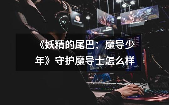 《妖精的尾巴:魔导少年》守护魔导士怎么样-第1张-游戏信息-龙启网