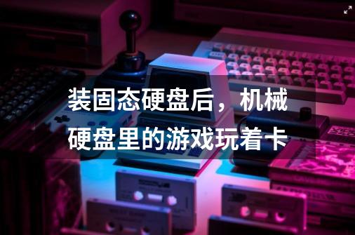 装固态硬盘后，机械硬盘里的游戏玩着卡-第1张-游戏信息-龙启网