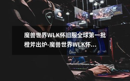 魔兽世界WLK怀旧服全球第一批橙斧出炉-魔兽世界WLK怀旧服橙斧狂暴战秒伤12400-第1张-游戏信息-龙启网