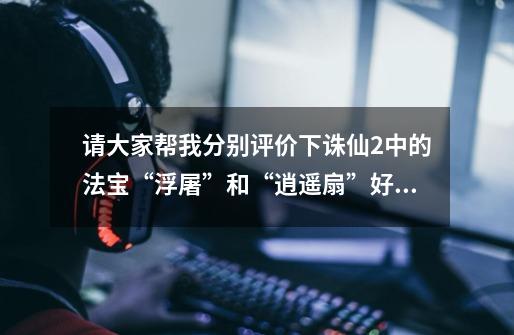 请大家帮我分别评价下诛仙2中的法宝“浮屠”和“逍遥扇”好不好啊-第1张-游戏信息-龙启网