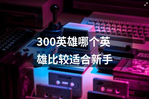300英雄哪个英雄比较适合新手-第1张-游戏信息-龙启网