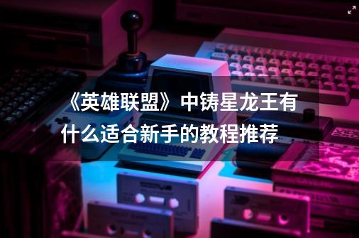 《英雄联盟》中铸星龙王有什么适合新手的教程推荐-第1张-游戏信息-龙启网