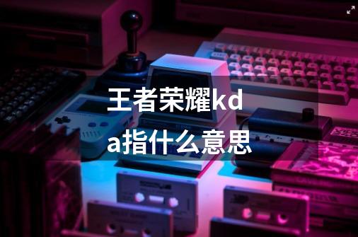 王者荣耀kda指什么意思-第1张-游戏信息-龙启网