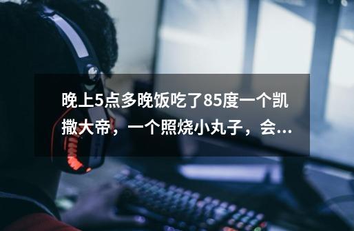 晚上5点多晚饭吃了85度一个凯撒大帝,一个照烧小丸子,会胖吗-第1张-游戏信息-龙启网