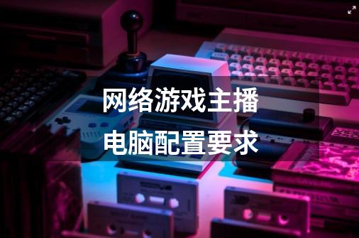 网络游戏主播电脑配置要求-第1张-游戏信息-龙启网