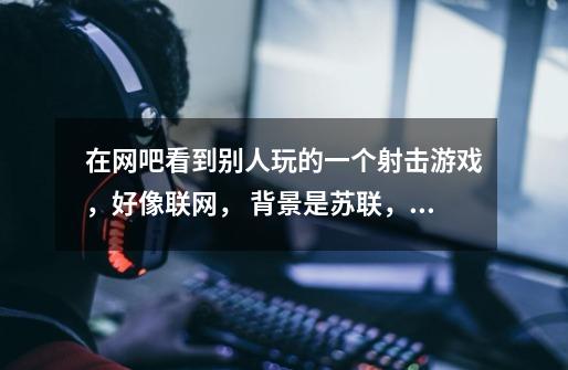 在网吧看到别人玩的一个射击游戏，好像联网， 背景是苏联，单击杀敌人的时候会有慢动作的特写。求游戏名-第1张-游戏信息-龙启网