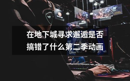 在地下城寻求邂逅是否搞错了什么第二季动画-第1张-游戏信息-龙启网