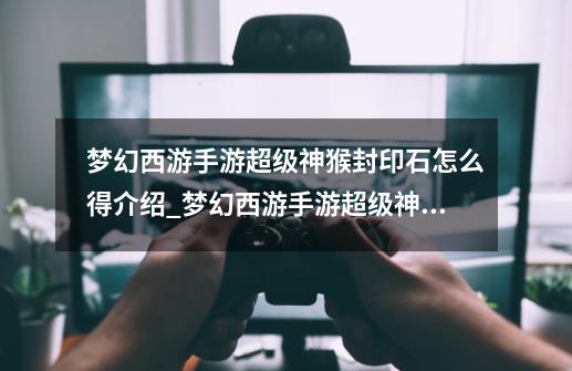 梦幻西游手游超级神猴封印石怎么得介绍_梦幻西游手游超级神猴封印石怎么得是什么-第1张-游戏信息-龙启网