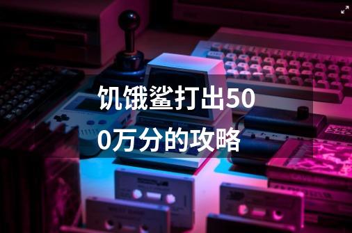 饥饿鲨打出500万分的攻略-第1张-游戏信息-龙启网