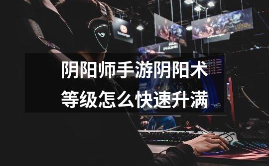 阴阳师手游阴阳术等级怎么快速升满-第1张-游戏信息-龙启网