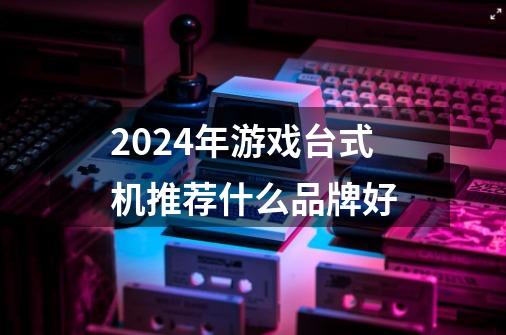 2024年游戏台式机推荐什么品牌好-第1张-游戏信息-龙启网