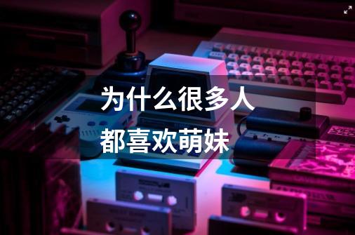 为什么很多人都喜欢萌妹-第1张-游戏信息-龙启网