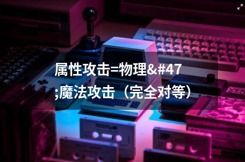 属性攻击=物理/魔法攻击(完全对等)-第1张-游戏信息-龙启网