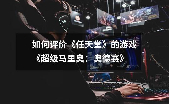 如何评价《任天堂》的游戏《超级马里奥:奥德赛》-第1张-游戏信息-龙启网