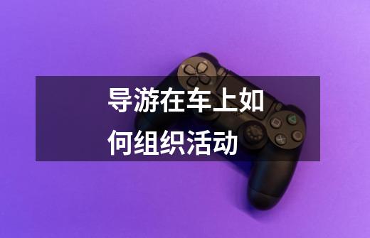 导游在车上如何组织活动-第1张-游戏信息-龙启网