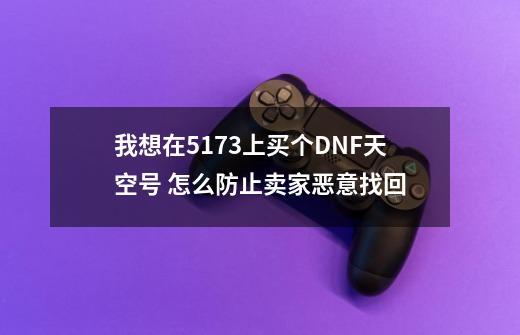 我想在5173上买个DNF天空号 怎么防止卖家恶意找回-第1张-游戏信息-龙启网