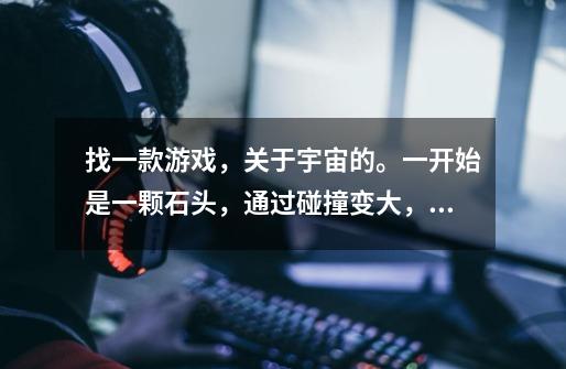 找一款游戏，关于宇宙的。一开始是一颗石头，通过碰撞变大，然后变成星球，再变大就变成太阳，-第1张-游戏信息-龙启网