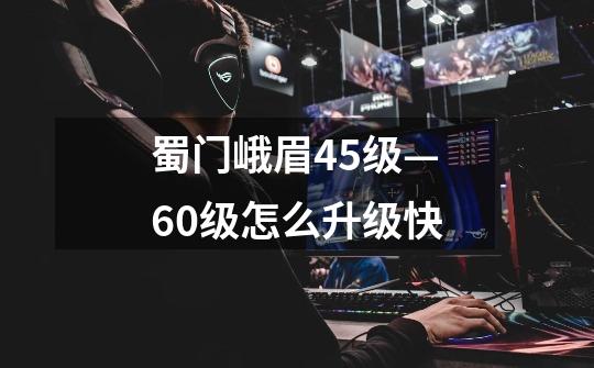 蜀门峨眉45级—60级怎么升级快-第1张-游戏信息-龙启网