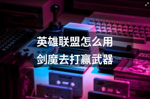 英雄联盟怎么用剑魔去打赢武器-第1张-游戏信息-龙启网
