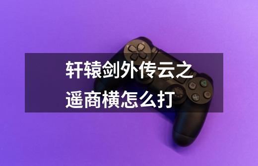 轩辕剑外传云之遥商横怎么打-第1张-游戏信息-龙启网