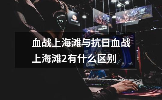 血战上海滩与抗日血战上海滩2有什么区别-第1张-游戏信息-龙启网