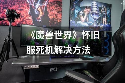《魔兽世界》怀旧服死机解决方法-第1张-游戏信息-龙启网