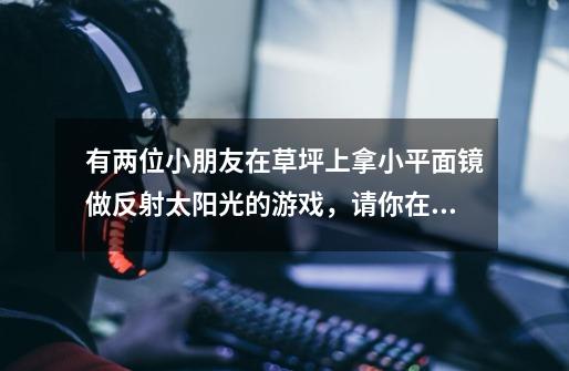 有两位小朋友在草坪上拿小平面镜做反射太阳光的游戏,请你在下列答案中选出合乎题意的答案,并将其代码填-第1张-游戏信息-龙启网