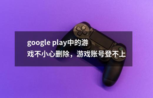 google play中的游戏不小心删除，游戏账号登不上-第1张-游戏信息-龙启网