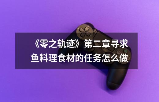 《零之轨迹》第二章寻求鱼料理食材的任务怎么做-第1张-游戏信息-龙启网