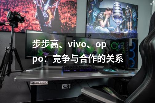 步步高、vivo、oppo:竞争与合作的关系-第1张-游戏信息-龙启网