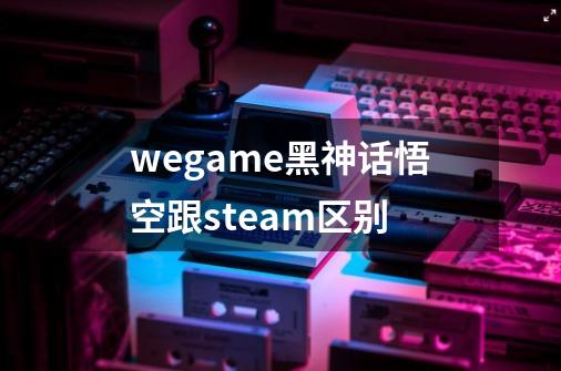 wegame黑神话悟空跟steam区别-第1张-游戏信息-龙启网