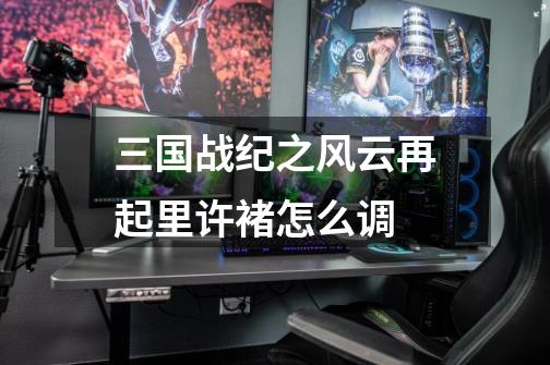 三国战纪之风云再起里许褚怎么调-第1张-游戏信息-龙启网