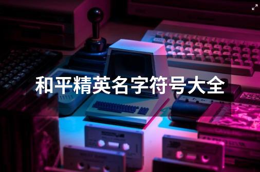 和平精英名字符号大全-第1张-游戏信息-龙启网