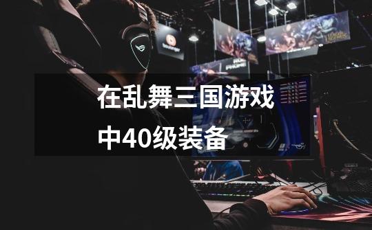 在乱舞三国游戏中40级装备-第1张-游戏信息-龙启网